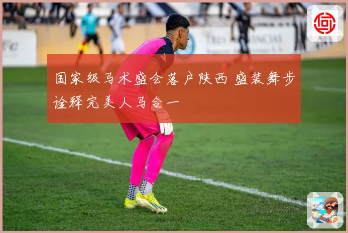 国家级马术盛会落户陕西 盛装舞步诠释完美人马合一