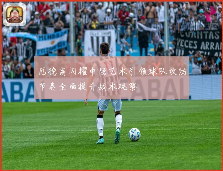 厄德高闪耀中场艺术引领球队攻防节奏全面提升战术观察