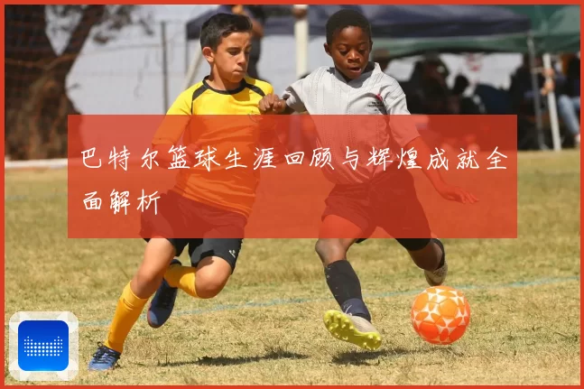 巴特尔篮球生涯回顾与辉煌成就全面解析