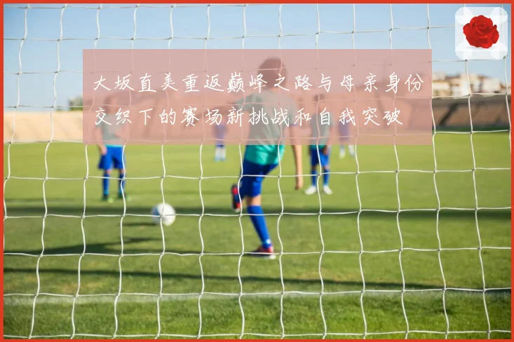 大坂直美重返巅峰之路与母亲身份交织下的赛场新挑战和自我突破