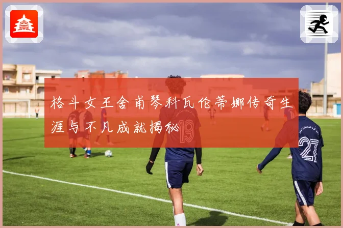 格斗女王舍甫琴科瓦伦蒂娜传奇生涯与不凡成就揭秘