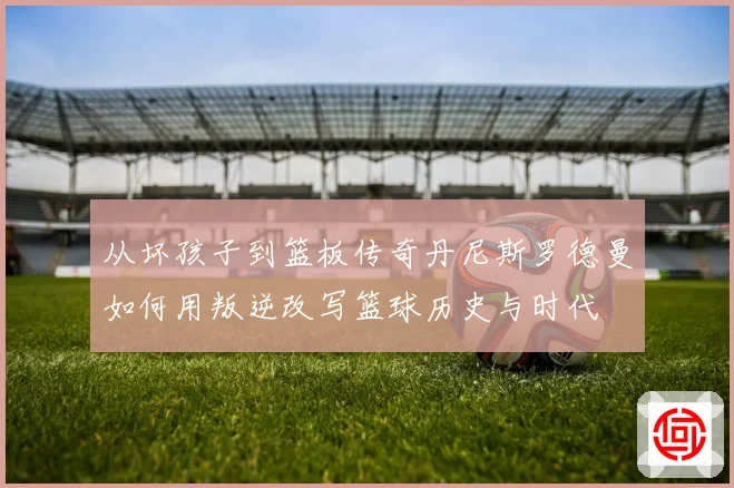 从坏孩子到篮板传奇丹尼斯罗德曼如何用叛逆改写篮球历史与时代