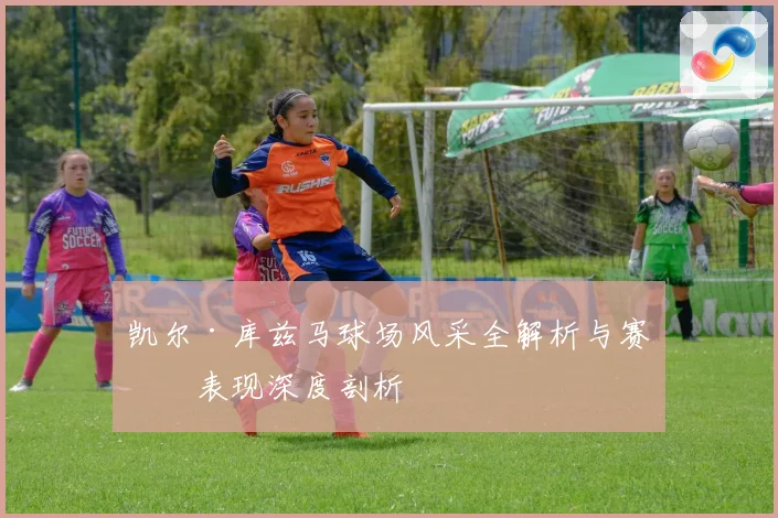 凯尔·库兹马球场风采全解析与赛场表现深度剖析