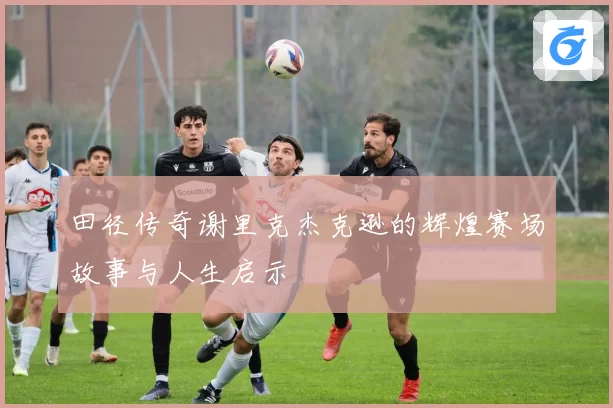 田径传奇谢里克杰克逊的辉煌赛场故事与人生启示