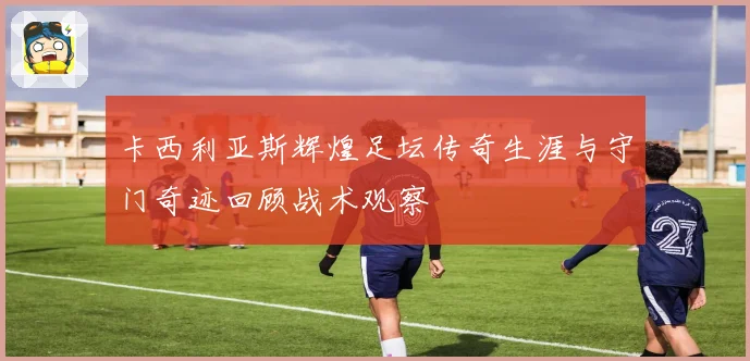 卡西利亚斯辉煌足坛传奇生涯与守门奇迹回顾战术观察