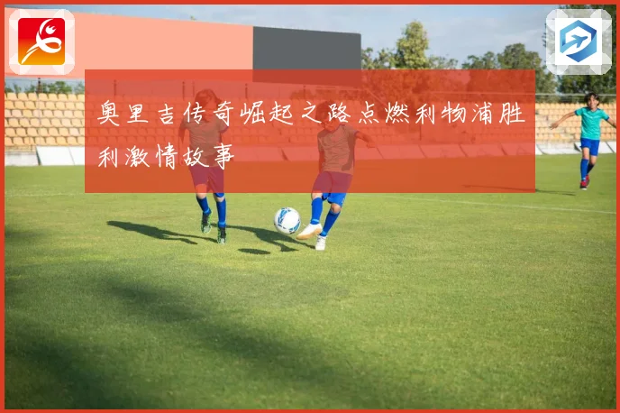 奥里吉传奇崛起之路点燃利物浦胜利激情故事