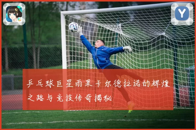 乒乓球巨星雨果卡尔德拉诺的辉煌之路与竞技传奇揭秘