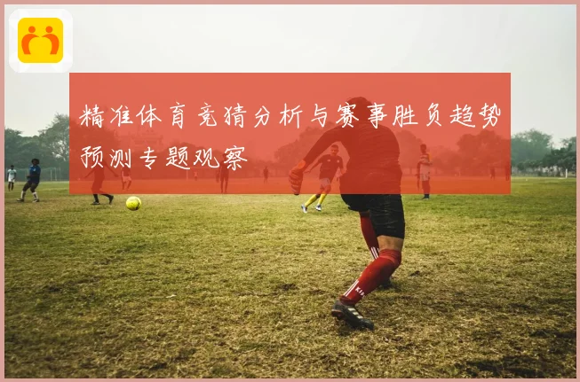 精准体育竞猜分析与赛事胜负趋势预测专题观察