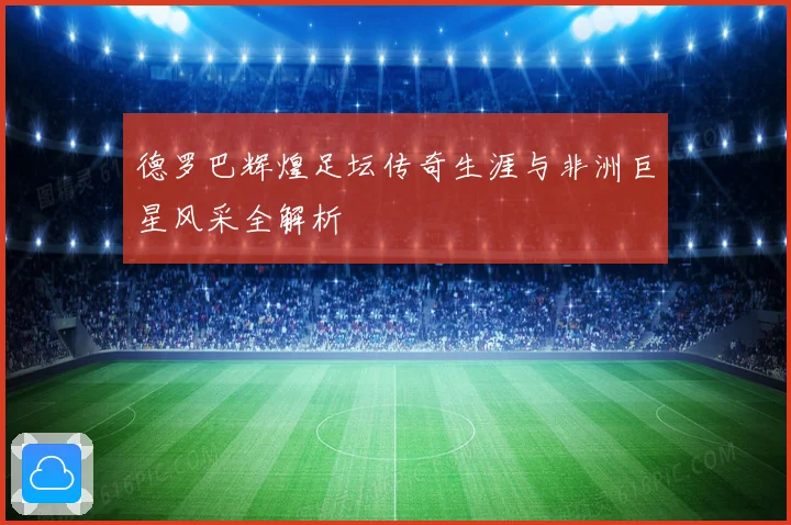 德罗巴辉煌足坛传奇生涯与非洲巨星风采全解析