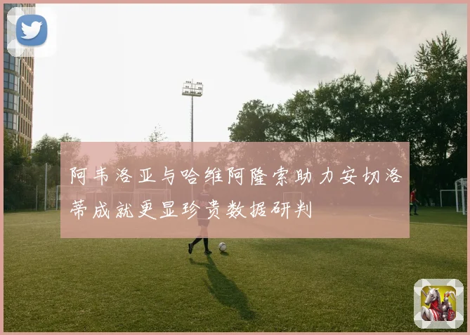 阿韦洛亚与哈维阿隆索助力安切洛蒂成就更显珍贵数据研判