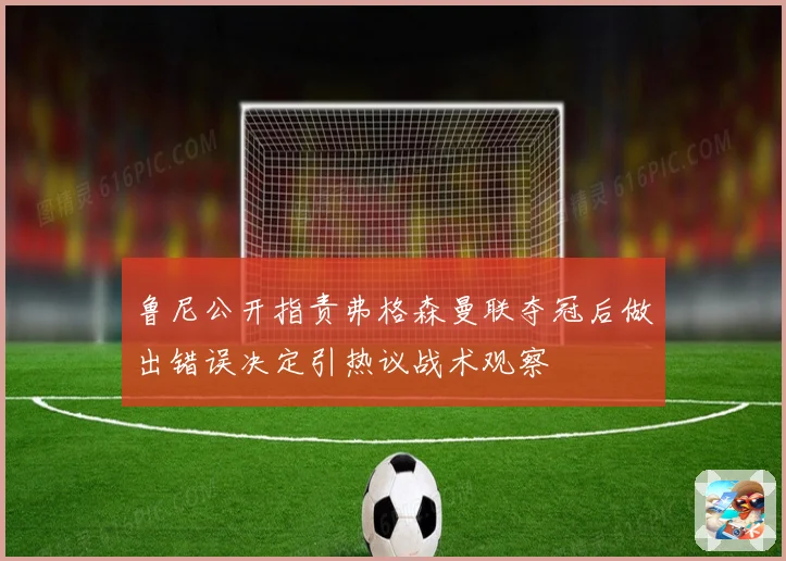 鲁尼公开指责弗格森曼联夺冠后做出错误决定引热议战术观察
