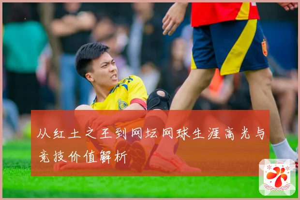 从红土之王到网坛网球生涯高光与竞技价值解析