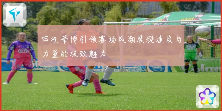 田径蒂博引领赛场风潮展现速度与力量的极致魅力