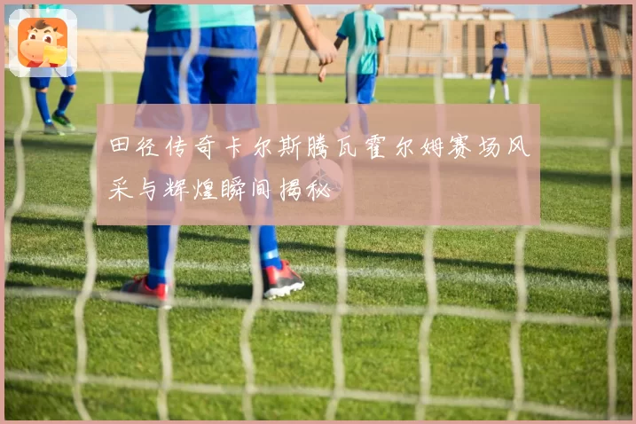 田径传奇卡尔斯腾瓦霍尔姆赛场风采与辉煌瞬间揭秘
