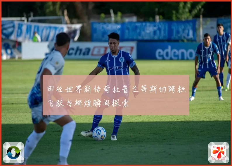 田径世界新传奇杜普兰蒂斯的跨栏飞跃与辉煌瞬间探索