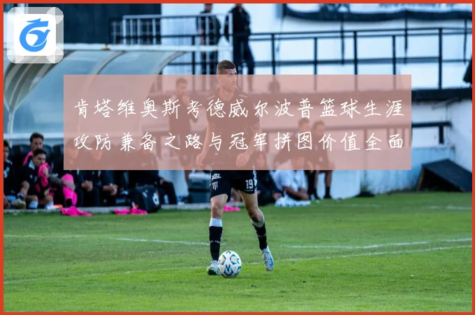 肯塔维奥斯考德威尔波普篮球生涯攻防兼备之路与冠军拼图价值全面解析