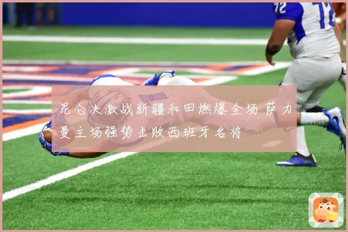 昆仑决激战新疆和田燃爆全场 萨力曼主场强势击败西班牙名将