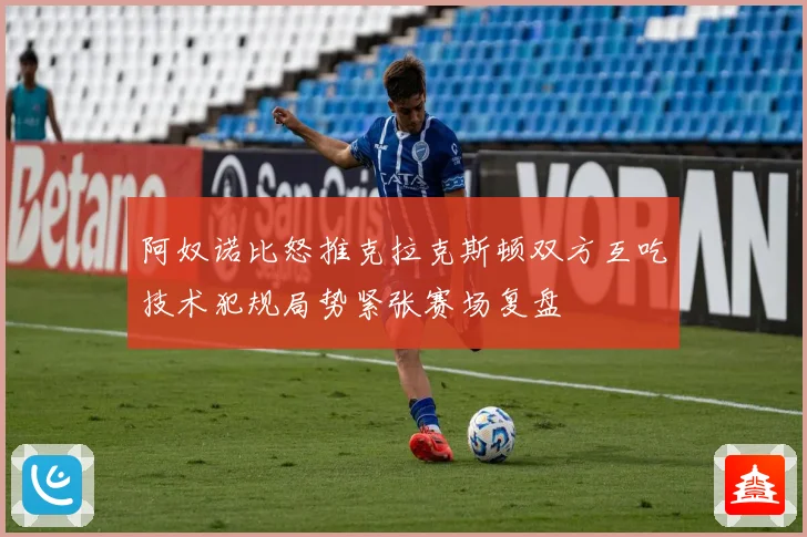 阿奴诺比怒推克拉克斯顿双方互吃技术犯规局势紧张赛场复盘