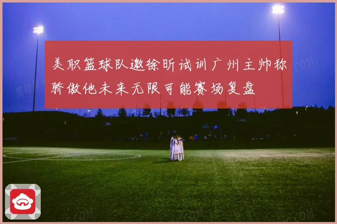 美职篮球队邀徐昕试训广州主帅称骄傲他未来无限可能赛场复盘