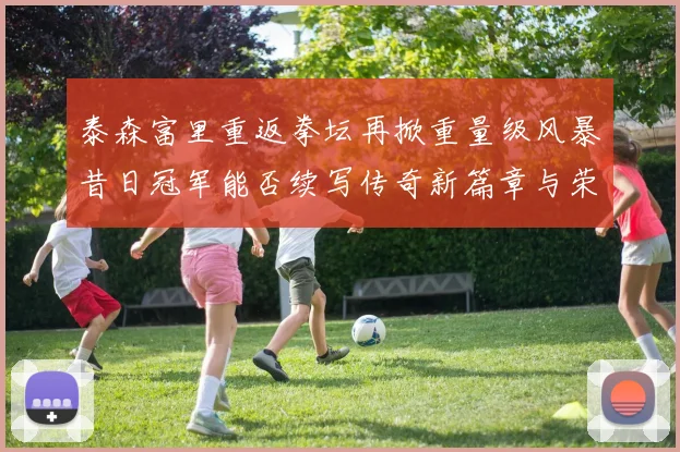 泰森富里重返拳坛再掀重量级风暴昔日冠军能否续写传奇新篇章与荣耀