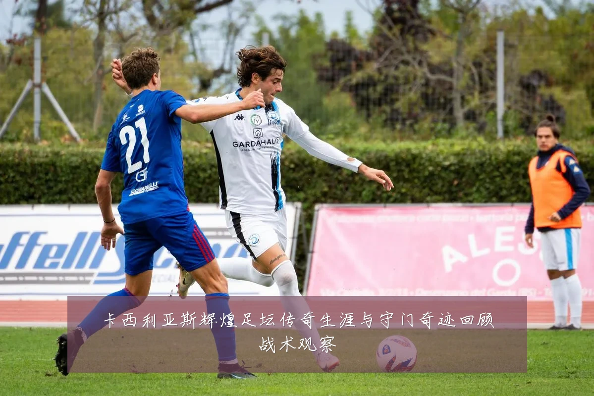 卡西利亚斯辉煌足坛传奇生涯与守门奇迹回顾战术观察