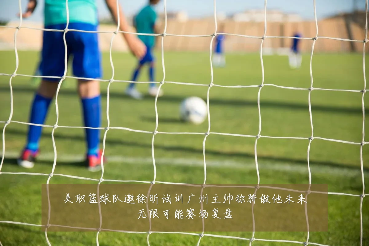 美职篮球队邀徐昕试训广州主帅称骄傲他未来无限可能赛场复盘